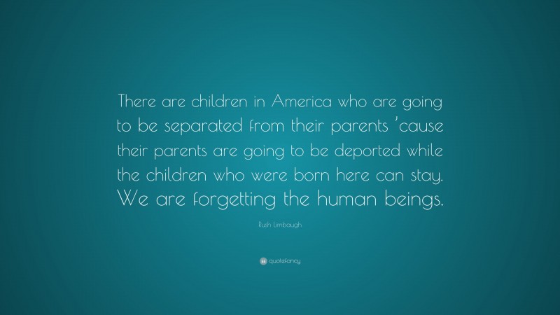 Rush Limbaugh Quote: “There are children in America who are going to be separated from their parents ’cause their parents are going to be deported while the children who were born here can stay. We are forgetting the human beings.”