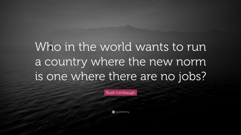 Rush Limbaugh Quote: “Who in the world wants to run a country where the new norm is one where there are no jobs?”