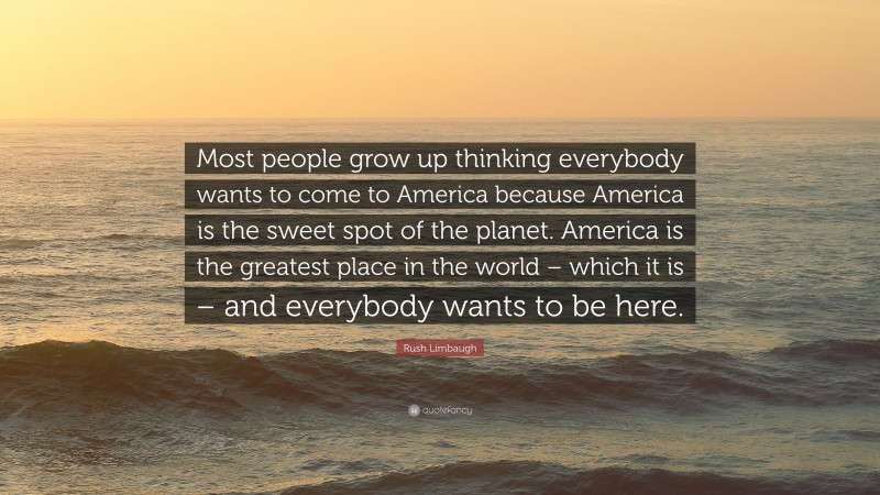 Rush Limbaugh Quote: “Most people grow up thinking everybody wants to come to America because America is the sweet spot of the planet. America is the greatest place in the world – which it is – and everybody wants to be here.”