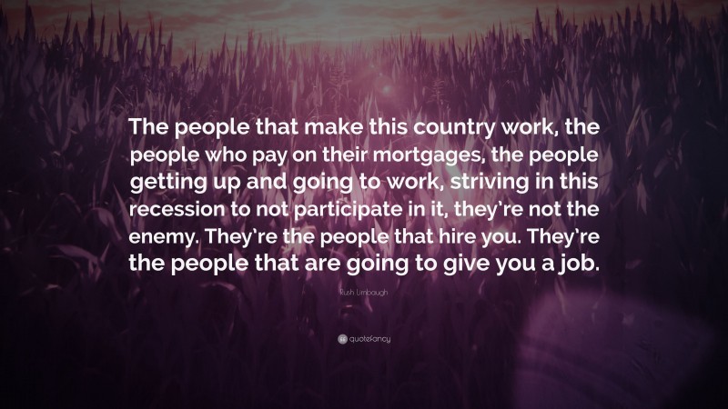 Rush Limbaugh Quote: “The people that make this country work, the people who pay on their mortgages, the people getting up and going to work, striving in this recession to not participate in it, they’re not the enemy. They’re the people that hire you. They’re the people that are going to give you a job.”