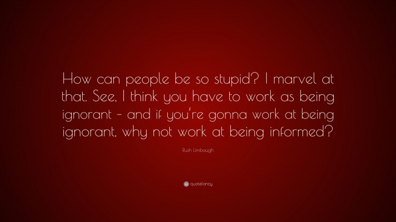 Rush Limbaugh Quote: “How can people be so stupid? I marvel at that. See, I think you have to work as being ignorant – and if you’re gonna work at being ignorant, why not work at being informed?”