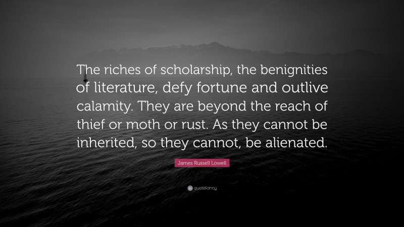 James Russell Lowell Quote: “The riches of scholarship, the benignities of literature, defy fortune and outlive calamity. They are beyond the reach of thief or moth or rust. As they cannot be inherited, so they cannot, be alienated.”