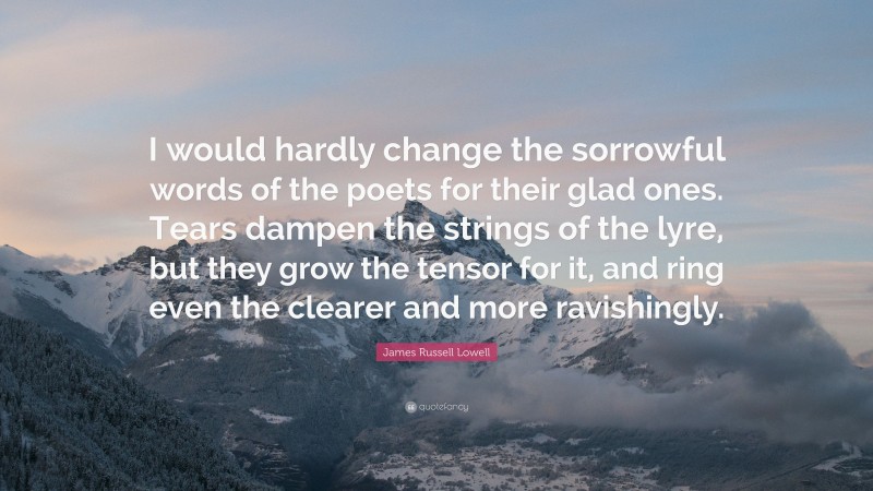 James Russell Lowell Quote: “I would hardly change the sorrowful words of the poets for their glad ones. Tears dampen the strings of the lyre, but they grow the tensor for it, and ring even the clearer and more ravishingly.”