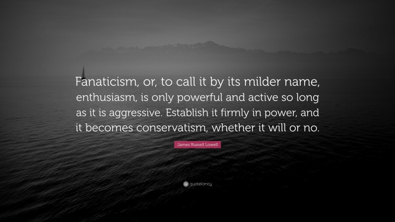 James Russell Lowell Quote: “Fanaticism, or, to call it by its milder name, enthusiasm, is only powerful and active so long as it is aggressive. Establish it firmly in power, and it becomes conservatism, whether it will or no.”