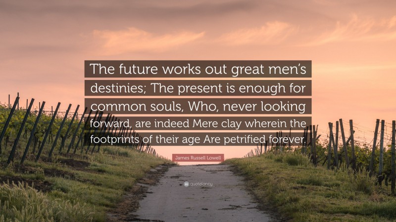 James Russell Lowell Quote: “The future works out great men’s destinies; The present is enough for common souls, Who, never looking forward, are indeed Mere clay wherein the footprints of their age Are petrified forever.”