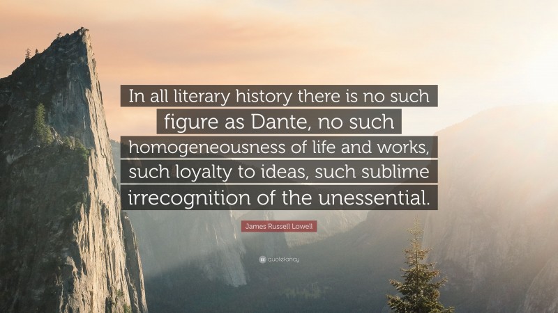James Russell Lowell Quote: “In all literary history there is no such figure as Dante, no such homogeneousness of life and works, such loyalty to ideas, such sublime irrecognition of the unessential.”