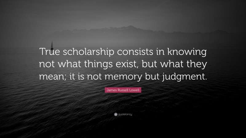 James Russell Lowell Quote: “True scholarship consists in knowing not what things exist, but what they mean; it is not memory but judgment.”