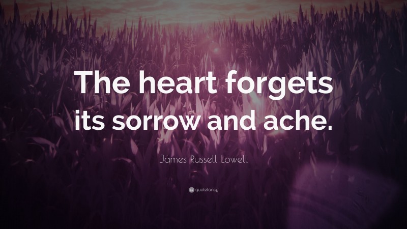 James Russell Lowell Quote: “The heart forgets its sorrow and ache.”