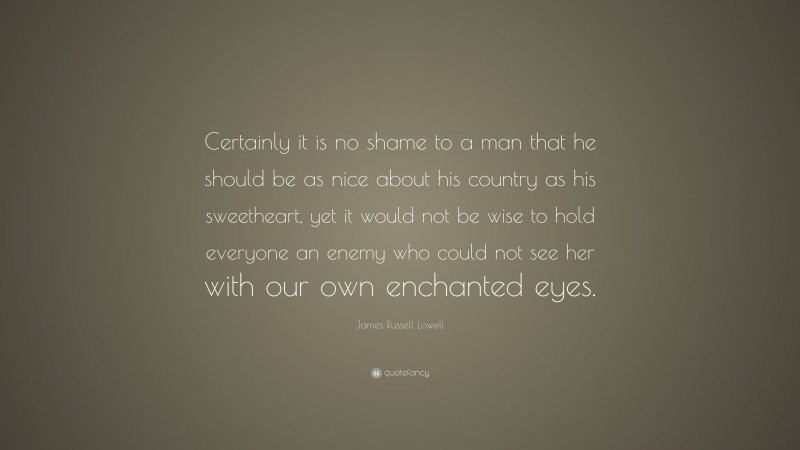 James Russell Lowell Quote: “Certainly it is no shame to a man that he should be as nice about his country as his sweetheart, yet it would not be wise to hold everyone an enemy who could not see her with our own enchanted eyes.”
