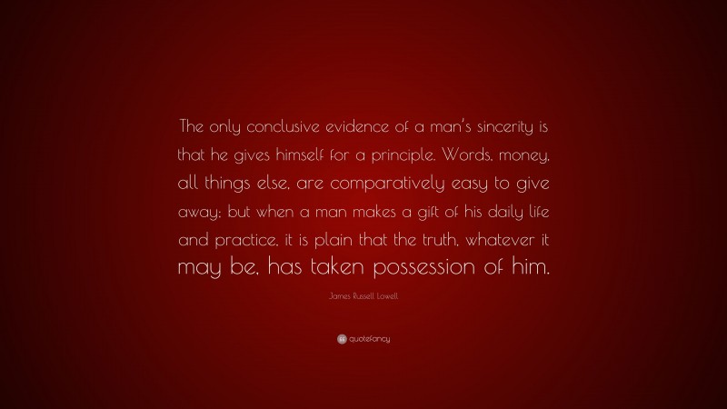 James Russell Lowell Quote: “The only conclusive evidence of a man’s sincerity is that he gives himself for a principle. Words, money, all things else, are comparatively easy to give away; but when a man makes a gift of his daily life and practice, it is plain that the truth, whatever it may be, has taken possession of him.”