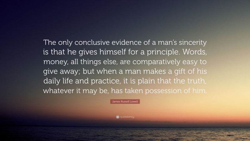 James Russell Lowell Quote: “The only conclusive evidence of a man’s sincerity is that he gives himself for a principle. Words, money, all things else, are comparatively easy to give away; but when a man makes a gift of his daily life and practice, it is plain that the truth, whatever it may be, has taken possession of him.”