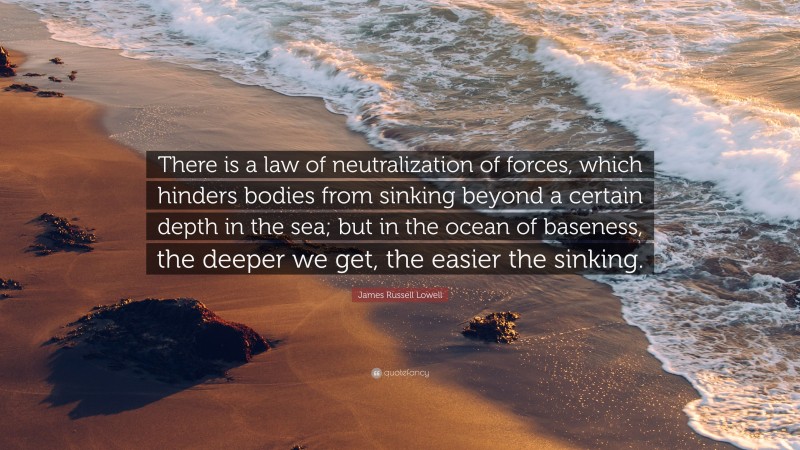 James Russell Lowell Quote: “There is a law of neutralization of forces, which hinders bodies from sinking beyond a certain depth in the sea; but in the ocean of baseness, the deeper we get, the easier the sinking.”