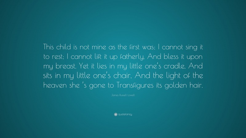 James Russell Lowell Quote: “This child is not mine as the first was; I cannot sing it to rest; I cannot lift it up fatherly, And bless it upon my breast. Yet it lies in my little one’s cradle, And sits in my little one’s chair, And the light of the heaven she ’s gone to Transfigures its golden hair.”