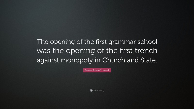 James Russell Lowell Quote: “The opening of the first grammar school was the opening of the first trench against monopoly in Church and State.”