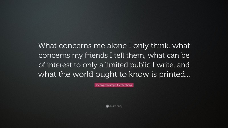 Georg Christoph Lichtenberg Quote: “What concerns me alone I only think, what concerns my friends I tell them, what can be of interest to only a limited public I write, and what the world ought to know is printed...”