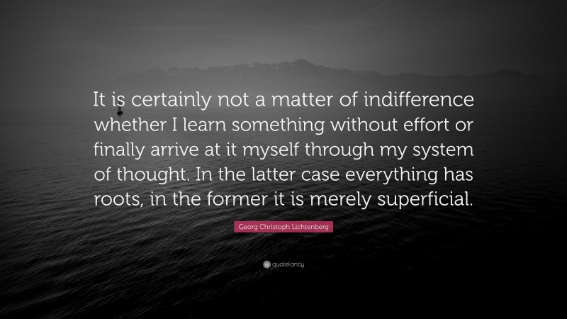 Georg Christoph Lichtenberg Quote: “It is certainly not a matter of indifference whether I learn something without effort or finally arrive at it myself through my system of thought. In the latter case everything has roots, in the former it is merely superficial.”