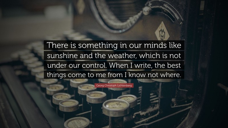 Georg Christoph Lichtenberg Quote: “There is something in our minds like sunshine and the weather, which is not under our control. When I write, the best things come to me from I know not where.”