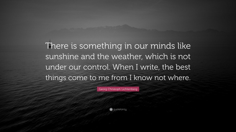 Georg Christoph Lichtenberg Quote: “There is something in our minds like sunshine and the weather, which is not under our control. When I write, the best things come to me from I know not where.”