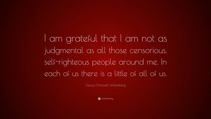 Georg Christoph Lichtenberg Quote: “I am grateful that I am not as judgmental as all those censorious, self-righteous people around me. In each of us there is a little of all of us.”