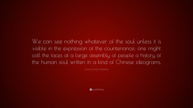 Georg Christoph Lichtenberg Quote: “We can see nothing whatever of the soul unless it is visible in the expression of the countenance; one might call the faces at a large assembly of people a history of the human soul written in a kind of Chinese ideograms.”