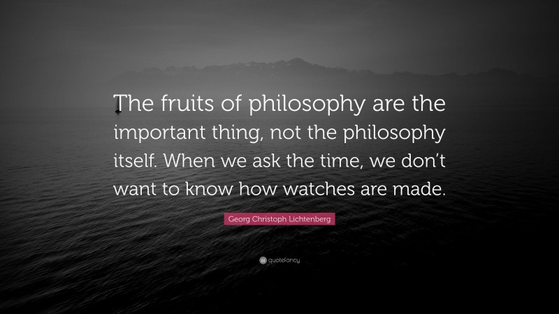 Georg Christoph Lichtenberg Quote: “The fruits of philosophy are the important thing, not the philosophy itself. When we ask the time, we don’t want to know how watches are made.”