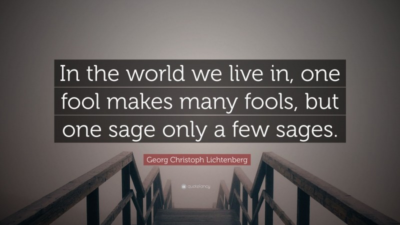 Georg Christoph Lichtenberg Quote: “In the world we live in, one fool makes many fools, but one sage only a few sages.”
