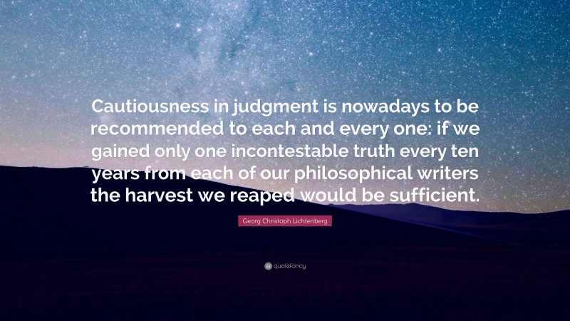 Georg Christoph Lichtenberg Quote: “Cautiousness in judgment is nowadays to be recommended to each and every one: if we gained only one incontestable truth every ten years from each of our philosophical writers the harvest we reaped would be sufficient.”
