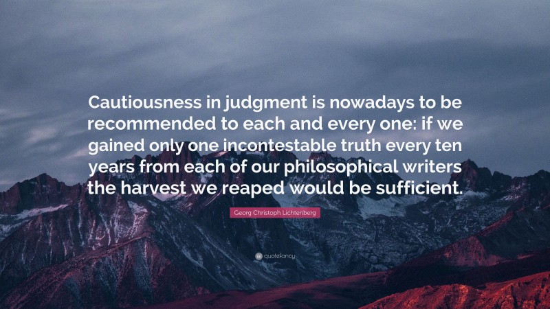 Georg Christoph Lichtenberg Quote: “Cautiousness in judgment is nowadays to be recommended to each and every one: if we gained only one incontestable truth every ten years from each of our philosophical writers the harvest we reaped would be sufficient.”