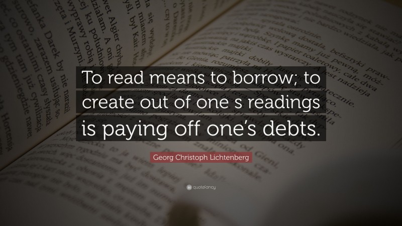 Georg Christoph Lichtenberg Quote: “To read means to borrow; to create out of one s readings is paying off one’s debts.”