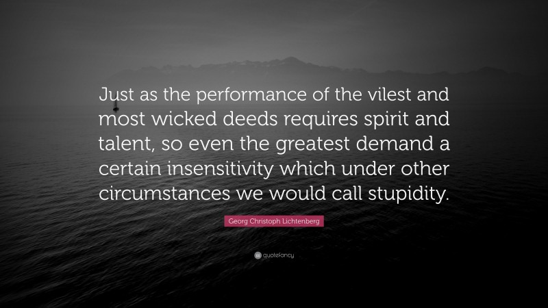 Georg Christoph Lichtenberg Quote: “Just as the performance of the vilest and most wicked deeds requires spirit and talent, so even the greatest demand a certain insensitivity which under other circumstances we would call stupidity.”
