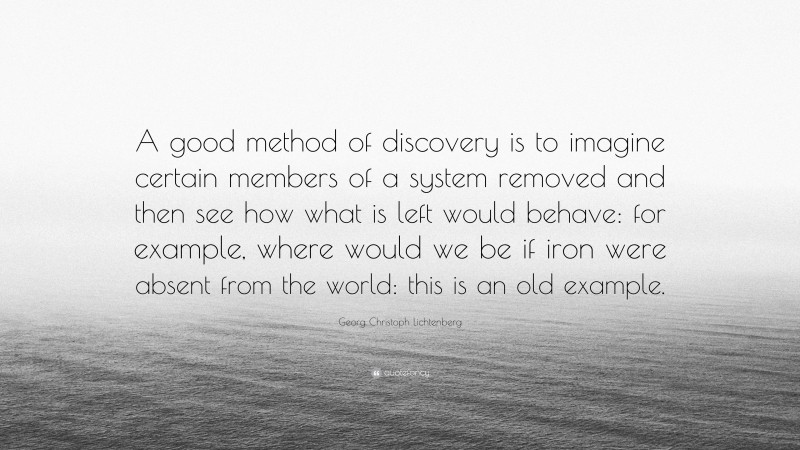 Georg Christoph Lichtenberg Quote: “A good method of discovery is to imagine certain members of a system removed and then see how what is left would behave: for example, where would we be if iron were absent from the world: this is an old example.”