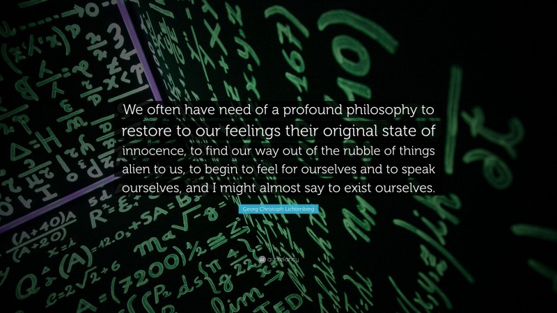 Georg Christoph Lichtenberg Quote: “We often have need of a profound philosophy to restore to our feelings their original state of innocence, to find our way out of the rubble of things alien to us, to begin to feel for ourselves and to speak ourselves, and I might almost say to exist ourselves.”