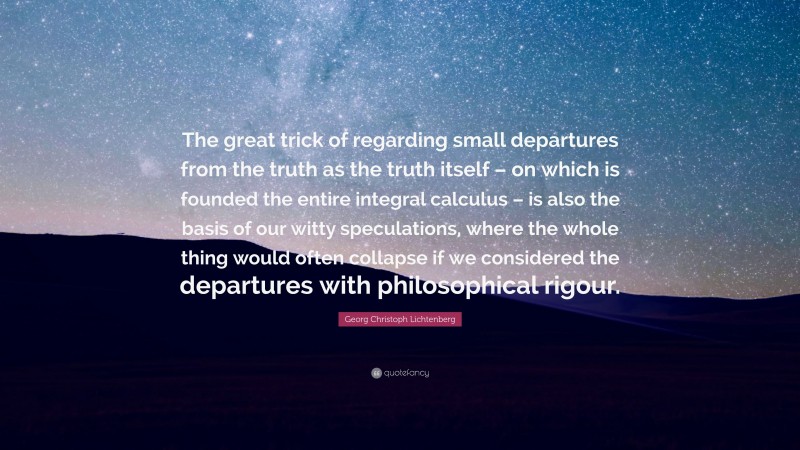 Georg Christoph Lichtenberg Quote: “The great trick of regarding small departures from the truth as the truth itself – on which is founded the entire integral calculus – is also the basis of our witty speculations, where the whole thing would often collapse if we considered the departures with philosophical rigour.”