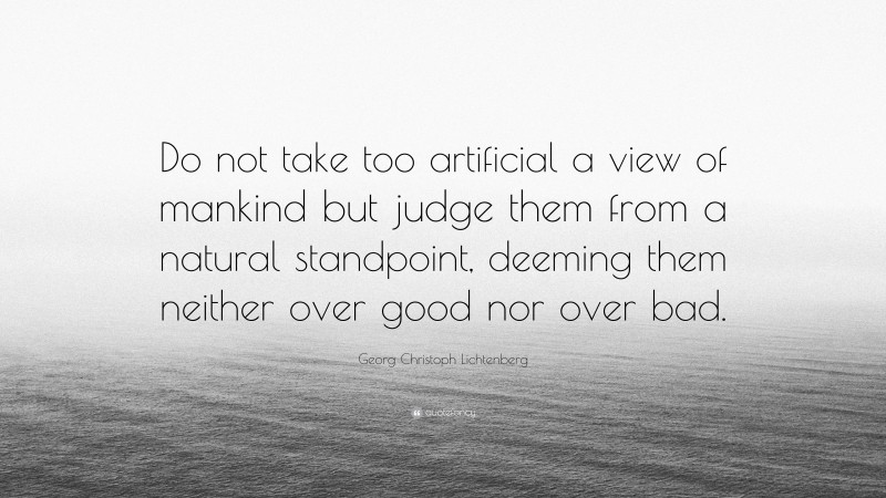 Georg Christoph Lichtenberg Quote: “Do not take too artificial a view of mankind but judge them from a natural standpoint, deeming them neither over good nor over bad.”