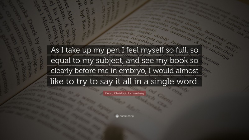 Georg Christoph Lichtenberg Quote: “As I take up my pen I feel myself so full, so equal to my subject, and see my book so clearly before me in embryo, I would almost like to try to say it all in a single word.”