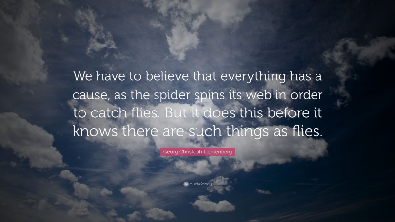 Georg Christoph Lichtenberg Quote: “We have to believe that everything has a cause, as the spider spins its web in order to catch flies. But it does this before it knows there are such things as flies.”