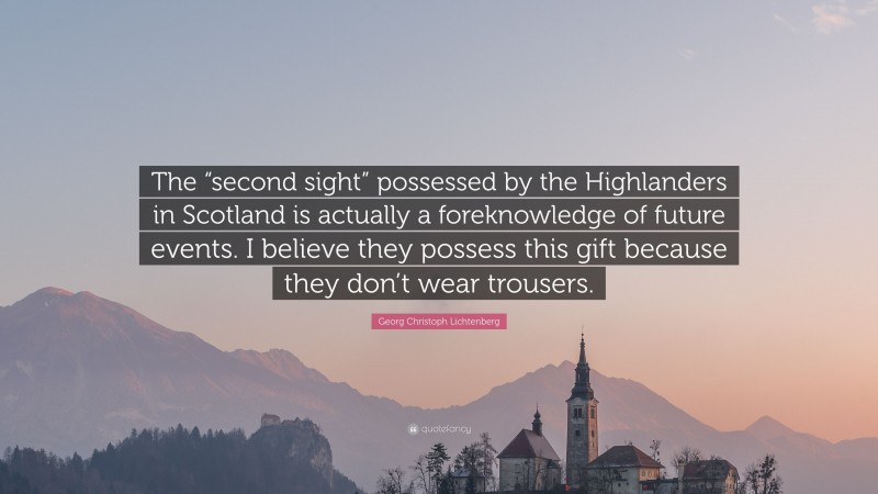 Georg Christoph Lichtenberg Quote: “The “second sight” possessed by the Highlanders in Scotland is actually a foreknowledge of future events. I believe they possess this gift because they don’t wear trousers.”