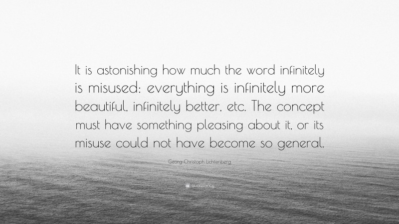 Georg Christoph Lichtenberg Quote: “It is astonishing how much the word infinitely is misused: everything is infinitely more beautiful, infinitely better, etc. The concept must have something pleasing about it, or its misuse could not have become so general.”