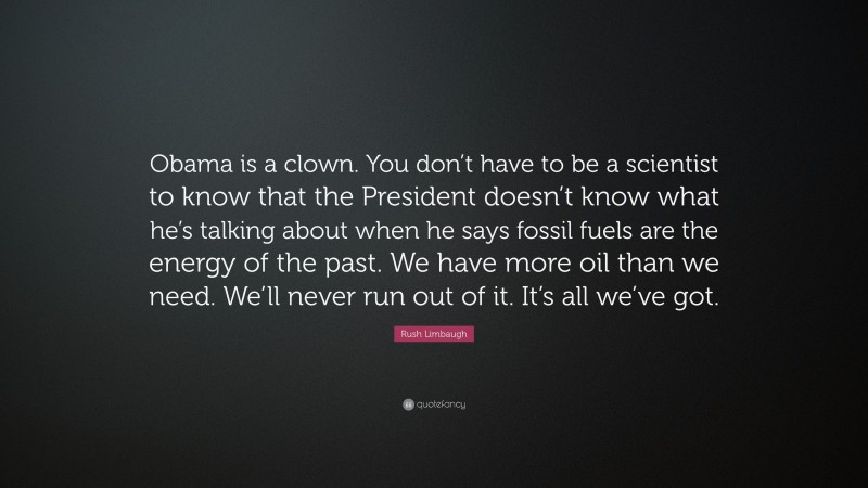 Rush Limbaugh Quote: “Obama is a clown. You don’t have to be a scientist to know that the President doesn’t know what he’s talking about when he says fossil fuels are the energy of the past. We have more oil than we need. We’ll never run out of it. It’s all we’ve got.”