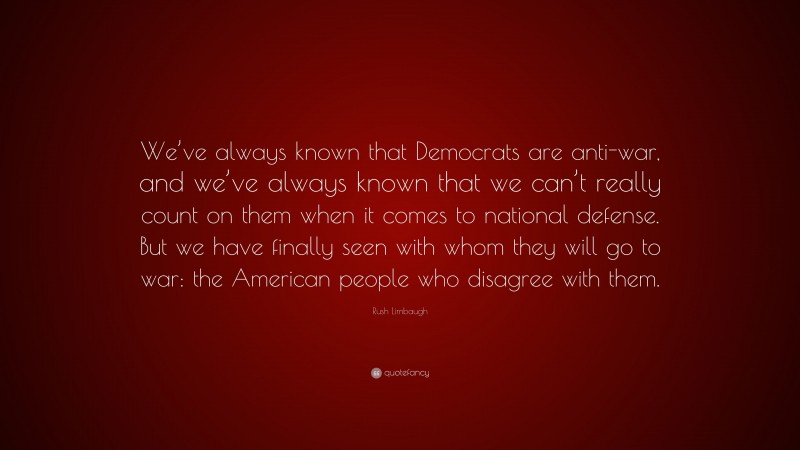 Rush Limbaugh Quote: “We’ve always known that Democrats are anti-war, and we’ve always known that we can’t really count on them when it comes to national defense. But we have finally seen with whom they will go to war: the American people who disagree with them.”