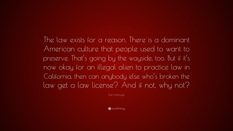Rush Limbaugh Quote: “The law exists for a reason. There is a dominant American culture that people used to want to preserve. That’s going by the wayside, too. But if it’s now okay for an illegal alien to practice law in California, then can anybody else who’s broken the law get a law license? And if not, why not?”