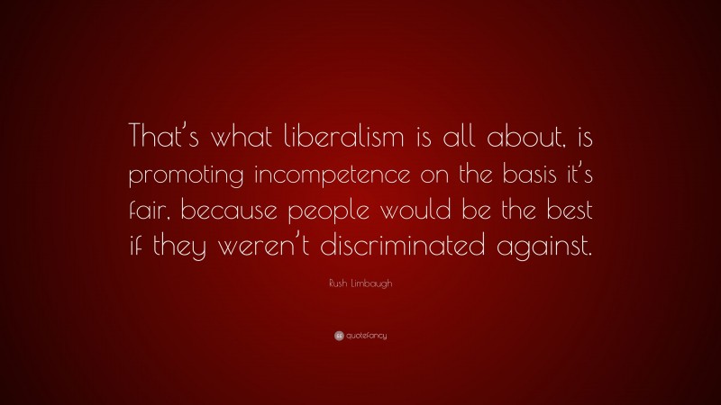Rush Limbaugh Quote: “That’s what liberalism is all about, is promoting incompetence on the basis it’s fair, because people would be the best if they weren’t discriminated against.”
