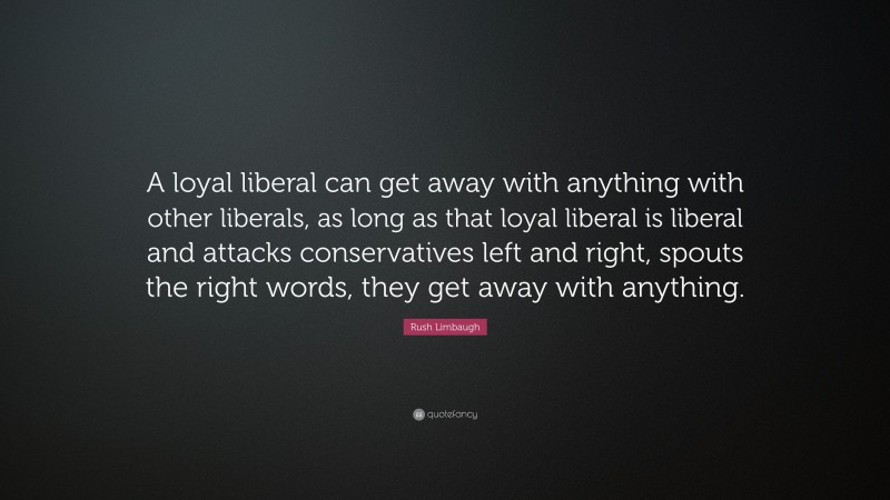 Rush Limbaugh Quote: “A loyal liberal can get away with anything with other liberals, as long as that loyal liberal is liberal and attacks conservatives left and right, spouts the right words, they get away with anything.”