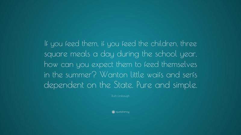 Rush Limbaugh Quote: “If you feed them, if you feed the children, three square meals a day during the school year, how can you expect them to feed themselves in the summer? Wanton little waifs and serfs dependent on the State. Pure and simple.”