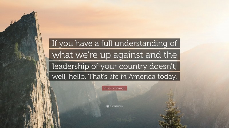 Rush Limbaugh Quote: “If you have a full understanding of what we’re up against and the leadership of your country doesn’t, well, hello. That’s life in America today.”