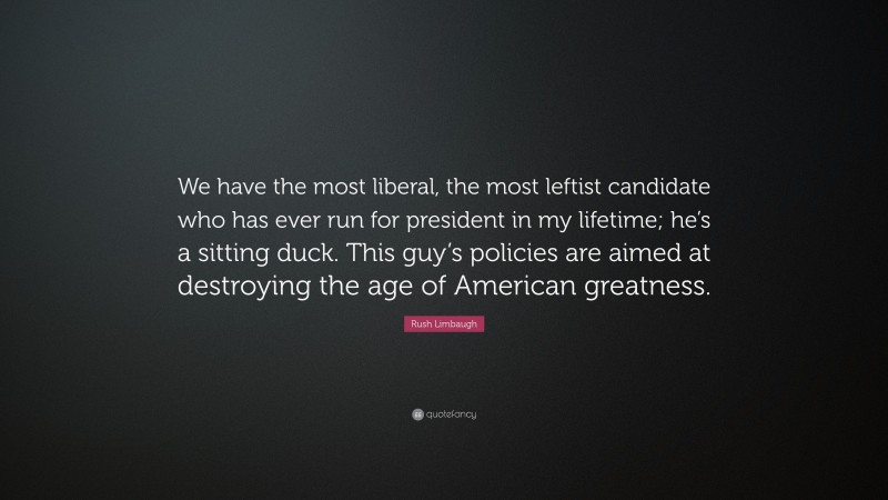 Rush Limbaugh Quote: “We have the most liberal, the most leftist candidate who has ever run for president in my lifetime; he’s a sitting duck. This guy’s policies are aimed at destroying the age of American greatness.”