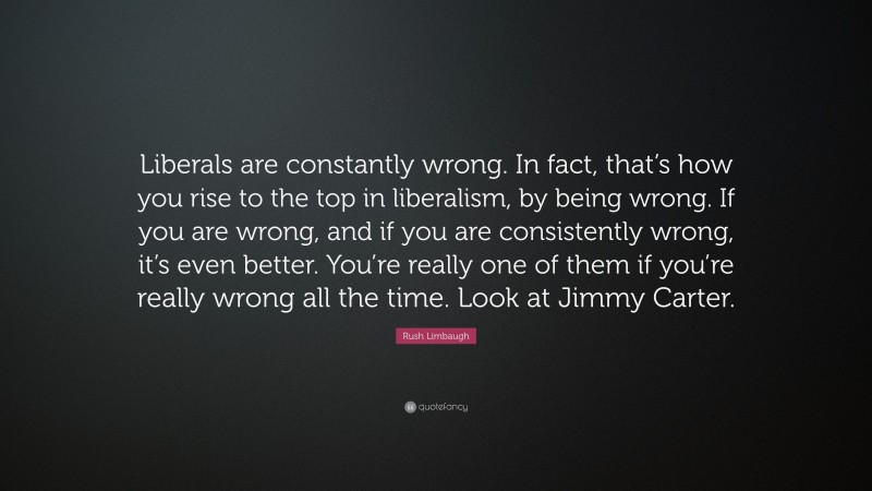 Rush Limbaugh Quote: “Liberals are constantly wrong. In fact, that’s how you rise to the top in liberalism, by being wrong. If you are wrong, and if you are consistently wrong, it’s even better. You’re really one of them if you’re really wrong all the time. Look at Jimmy Carter.”