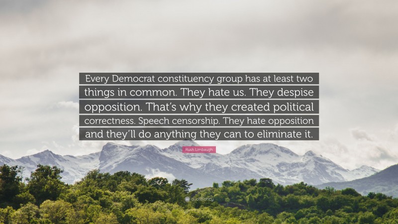 Rush Limbaugh Quote: “Every Democrat constituency group has at least two things in common. They hate us. They despise opposition. That’s why they created political correctness. Speech censorship. They hate opposition and they’ll do anything they can to eliminate it.”
