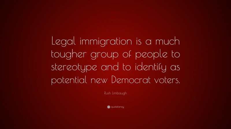 Rush Limbaugh Quote: “Legal immigration is a much tougher group of people to stereotype and to identify as potential new Democrat voters.”