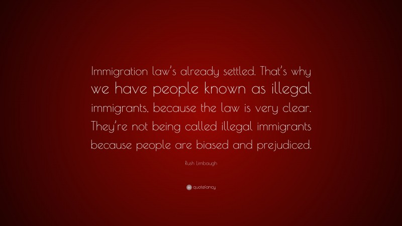 Rush Limbaugh Quote: “Immigration law’s already settled. That’s why we have people known as illegal immigrants, because the law is very clear. They’re not being called illegal immigrants because people are biased and prejudiced.”